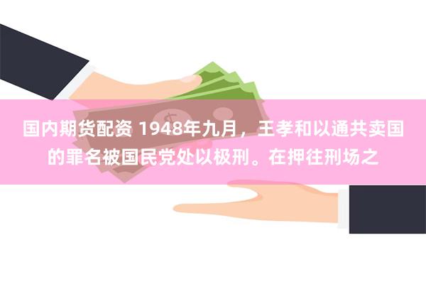 国内期货配资 1948年九月，王孝和以通共卖国的罪名被国民党处以极刑。在押往刑场之