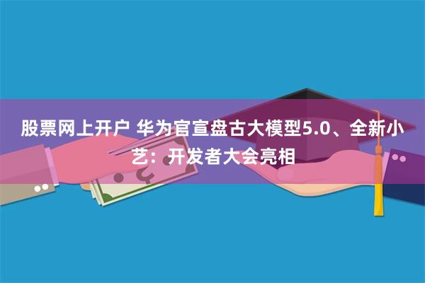 股票网上开户 华为官宣盘古大模型5.0、全新小艺：开发者大会亮相