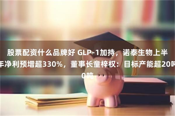 股票配资什么品牌好 GLP-1加持，诺泰生物上半年净利预增超330%，董事长童梓权：目标产能超20吨