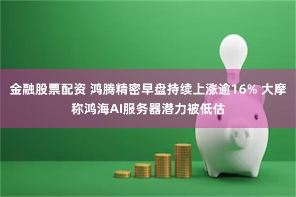 金融股票配资 鸿腾精密早盘持续上涨逾16% 大摩称鸿海AI服务器潜力被低估