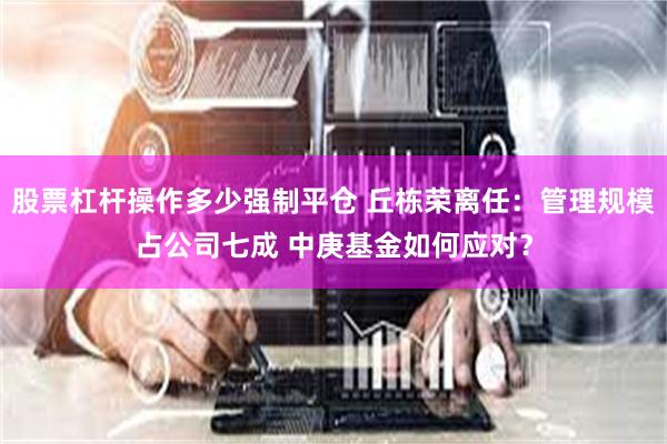 股票杠杆操作多少强制平仓 丘栋荣离任：管理规模占公司七成 中庚基金如何应对？