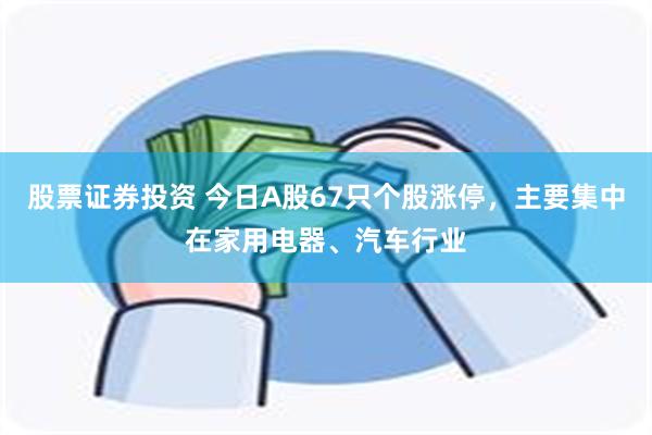 股票证券投资 今日A股67只个股涨停，主要集中在家用电器、汽车行业