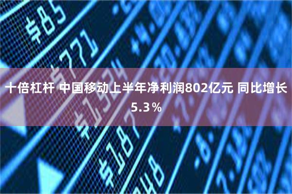 十倍杠杆 中国移动上半年净利润802亿元 同比增长5.3％