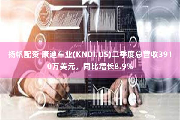 扬帆配资 康迪车业(KNDI.US)二季度总营收3910万美元，同比增长8.9%