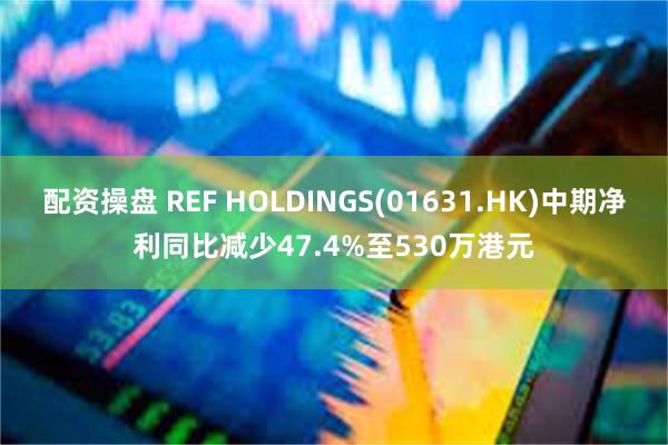 配资操盘 REF HOLDINGS(01631.HK)中期净利同比减少47.4%至530万港元