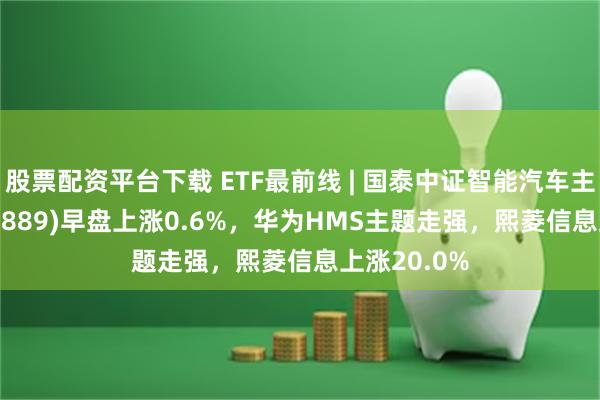 股票配资平台下载 ETF最前线 | 国泰中证智能汽车主题ETF(159889)早盘上涨0.6%，华为HMS主题走强，熙菱信息上涨20.0%