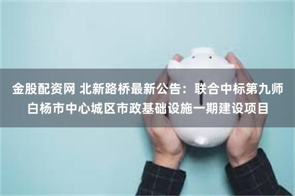 金股配资网 北新路桥最新公告：联合中标第九师白杨市中心城区市政基础设施一期建设项目