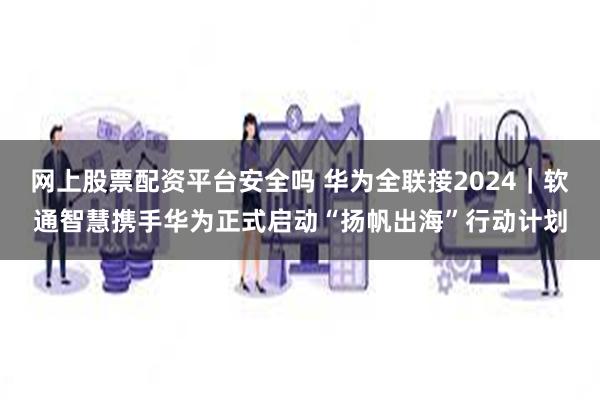 网上股票配资平台安全吗 华为全联接2024｜软通智慧携手华为正式启动“扬帆出海”行动计划