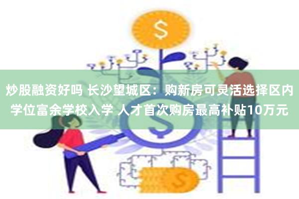 炒股融资好吗 长沙望城区：购新房可灵活选择区内学位富余学校入学 人才首次购房最高补贴10万元