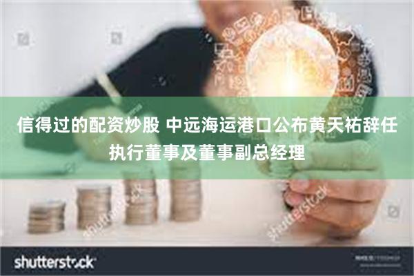 信得过的配资炒股 中远海运港口公布黄天祐辞任执行董事及董事副总经理