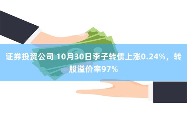 证券投资公司 10月30日李子转债上涨0.24%，转股溢价率97%