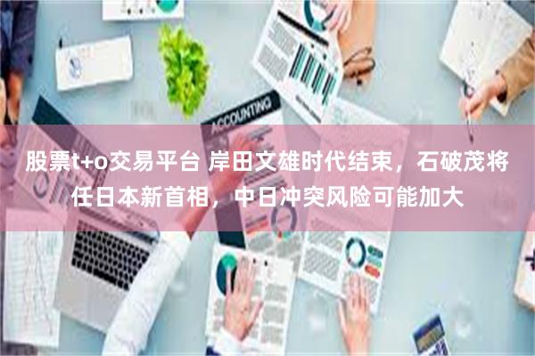 股票t+o交易平台 岸田文雄时代结束，石破茂将任日本新首相，中日冲突风险可能加大