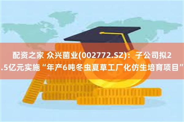 配资之家 众兴菌业(002772.SZ)：子公司拟2.5亿元实施“年产6吨冬虫夏草工厂化仿生培育项目”