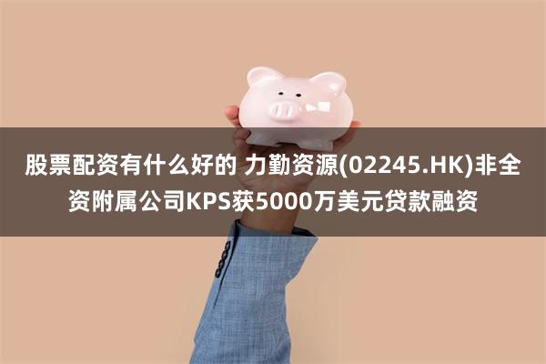 股票配资有什么好的 力勤资源(02245.HK)非全资附属公司KPS获5000万美元贷款融资