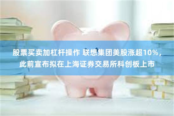 股票买卖加杠杆操作 联想集团美股涨超10%，此前宣布拟在上海证券交易所科创板上市