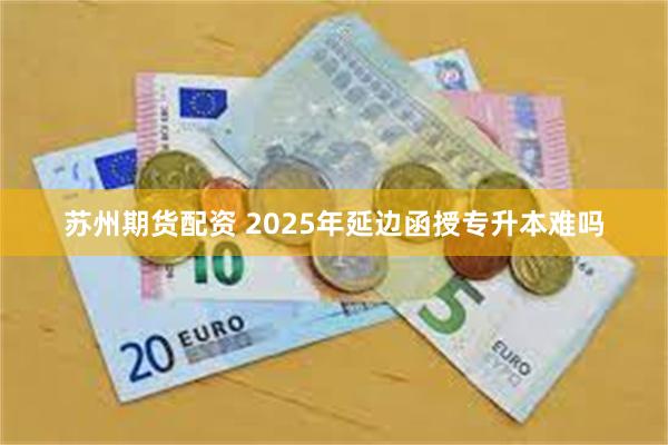 苏州期货配资 2025年延边函授专升本难吗