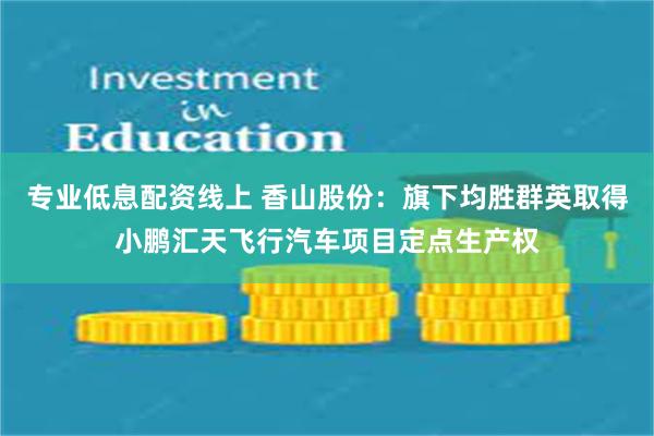 专业低息配资线上 香山股份：旗下均胜群英取得小鹏汇天飞行汽车项目定点生产权