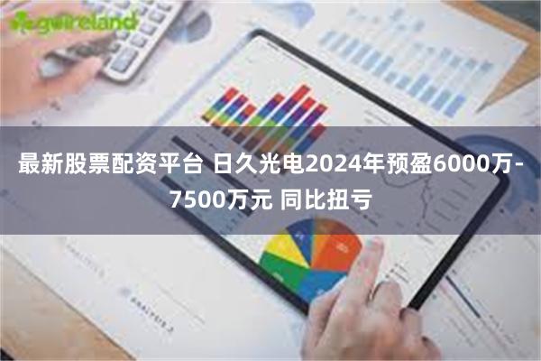 最新股票配资平台 日久光电2024年预盈6000万-7500万元 同比扭亏