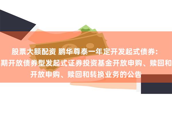 股票大额配资 鹏华尊泰一年定开发起式债券: 鹏华尊泰一年定期开放债券型发起式证券投资基金开放申购、赎回和转换业务的公告