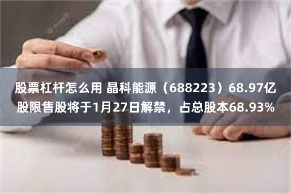 股票杠杆怎么用 晶科能源（688223）68.97亿股限售股将于1月27日解禁，占总股本68.93%