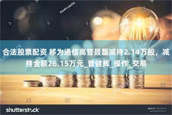合法股票配资 移为通信高管聂磊减持2.14万股，减持金额26.15万元_曾健辉_操作_交易
