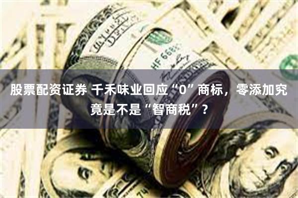 股票配资证券 千禾味业回应“0”商标，零添加究竟是不是“智商税”？