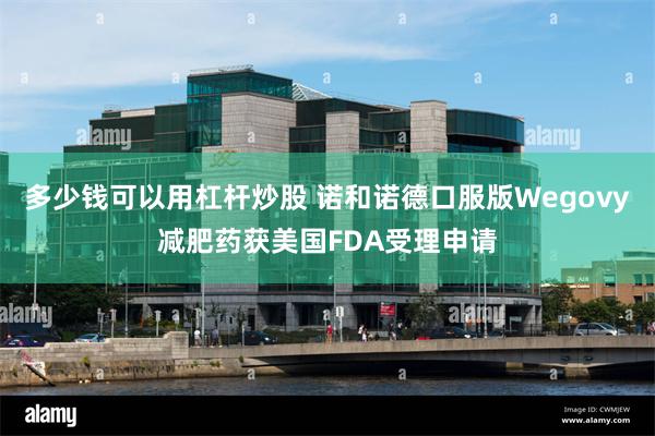 多少钱可以用杠杆炒股 诺和诺德口服版Wegovy减肥药获美国FDA受理申请