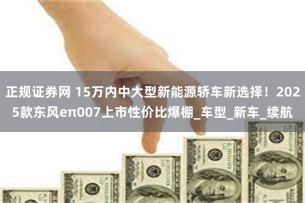 正规证券网 15万内中大型新能源轿车新选择！2025款东风eπ007上市性价比爆棚_车型_新车_续航