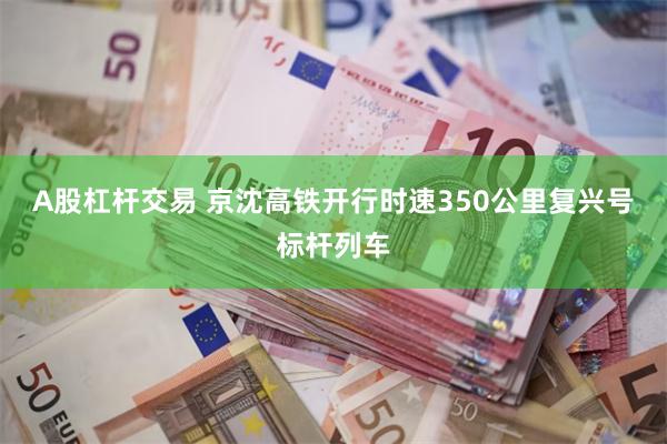 A股杠杆交易 京沈高铁开行时速350公里复兴号标杆列车