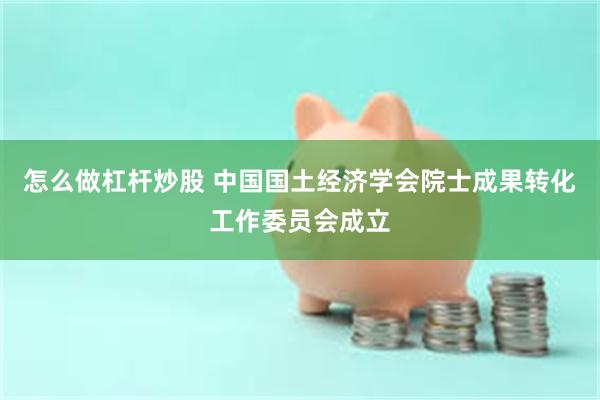 怎么做杠杆炒股 中国国土经济学会院士成果转化工作委员会成立